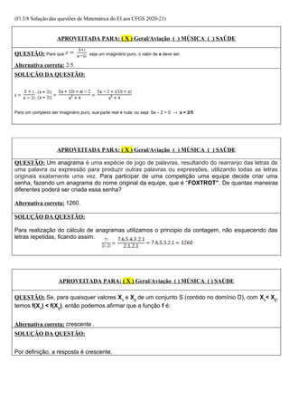 (Fl 3/8 Solução das questões de Matemática do EI aos CFGS 2020-21)
APROVEITADA PARA: ( X ) Geral/Aviação ( ) MÚSICA ( ) SAÚDE
QUESTÃO: Para que seja um imaginário puro, o valor de a deve ser:
Alternativa correta: 2/5.
SOLUÇÃO DA QUESTÃO:
Para um complexo ser imaginário puro, sua parte real é nula; ou seja: 5a – 2 = 0 → a = 2/5
APROVEITADA PARA: ( X ) Geral/Aviação ( ) MÚSICA ( ) SAÚDE
QUESTÃO: Um anagrama é uma espécie de jogo de palavras, resultando do rearranjo das letras de
uma palavra ou expressão para produzir outras palavras ou expressões, utilizando todas as letras
originais exatamente uma vez. Para participar de uma competição uma equipe decide criar uma
senha, fazendo um anagrama do nome original da equipe, que é “FOXTROT”. De quantas maneiras
diferentes poderá ser criada essa senha?
Alternativa correta: 1260.
SOLUÇÃO DA QUESTÃO:
Para realização do cálculo de anagramas utilizamos o principio da contagem, não esquecendo das
letras repetidas, ficando assim:
APROVEITADA PARA: ( X ) Geral/Aviação ( ) MÚSICA ( ) SAÚDE
QUESTÃO: Se, para quaisquer valores X1
e X2
de um conjunto S (contido no domínio D), com X1
< X2
,
temos f(X1
) < f(X2
), então podemos afirmar que a função f é:
Alternativa correta: crescente .
SOLUÇÃO DA QUESTÃO:
Por definição, a resposta é crescente.
 