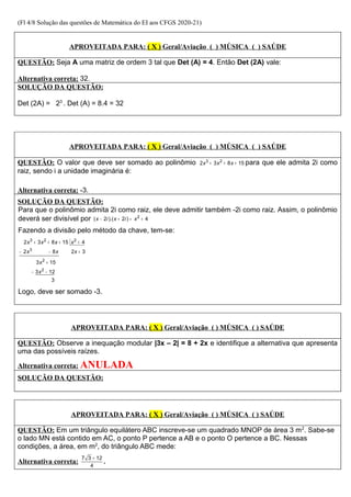 (Fl 4/8 Solução das questões de Matemática do EI aos CFGS 2020-21)
APROVEITADA PARA: ( X ) Geral/Aviação ( ) MÚSICA ( ) SAÚDE
QUESTÃO: Seja A uma matriz de ordem 3 tal que Det (A) = 4. Então Det (2A) vale:
Alternativa correta: 32.
SOLUÇÃO DA QUESTÃO:
Det (2A) = 23
. Det (A) = 8.4 = 32
APROVEITADA PARA: ( X ) Geral/Aviação ( ) MÚSICA ( ) SAÚDE
QUESTÃO: O valor que deve ser somado ao polinômio 3 2
2 3 8 15
x x x
+ + + para que ele admita 2i como
raiz, sendo i a unidade imaginária é:
Alternativa correta: -3.
SOLUÇÃO DA QUESTÃO:
Para que o polinômio admita 2i como raiz, ele deve admitir também -2i como raiz. Assim, o polinômio
deverá ser divisível por 2
( 2 ).( 2 ) 4
x i x i x
− + = +
Fazendo a divisão pelo método da chave, tem-se:
3 2 2
3
2
2
2 3 8 15 4
2 8 2 3
3 15
3 12
3
x x x x
x x x
x
x
+ + + +
− − +
+
− −
Logo, deve ser somado -3.
APROVEITADA PARA: ( X ) Geral/Aviação ( ) MÚSICA ( ) SAÚDE
QUESTÃO: Observe a inequação modular |3x – 2| = 8 + 2x e identifique a alternativa que apresenta
uma das possíveis raízes.
Alternativa correta: ANULADA
SOLUÇÃO DA QUESTÃO:
APROVEITADA PARA: ( X ) Geral/Aviação ( ) MÚSICA ( ) SAÚDE
QUESTÃO: Em um triângulo equilátero ABC inscreve-se um quadrado MNOP de área 3 m2
. Sabe-se
o lado MN está contido em AC, o ponto P pertence a AB e o ponto O pertence a BC. Nessas
condições, a área, em m2
, do triângulo ABC mede:
Alternativa correta:
7 3 12
4
+
.
 