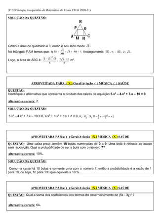 (Fl 5/8 Solução das questões de Matemática do EI aos CFGS 2020-21)
SOLUÇÃO DA QUESTÃO:
Como a área do quadrado é 3, então o seu lado mede 3 .
No triângulo PAM temos que:
3
tg 60 3 AM 1
AM
° = = ⇒ = . Analogamente, NC 1
= . AC 2 3
∴ = + .
Logo, a área de ABC é: ( )
2
2 3 3 7 3 12
4 4
+ +
= m2
.
APROVEITADA PARA: ( X ) Geral/Aviação ( ) MÚSICA ( ) SAÚDE
QUESTÃO:
Identifique a alternativa que apresenta o produto das raízes da equação 5.x3
– 4.x2
+ 7.x – 10 = 0.
Alternativa correta: 2.
SOLUÇÃO DA QUESTÃO:
5.x3
– 4.x2
+ 7.x – 10 = 0, a.x3
+ b.x2
+ c.x + d = 0, x1
. x2
. x3
=
APROVEITADA PARA: ( ) Geral/Aviação (X ) MÚSICA (X ) SAÚDE
QUESTÃO: Uma caixa preta contém 10 bolas numeradas de 0 a 9. Uma bola é retirada ao acaso
sem reposição. Qual a probabilidade de ser a bola com o número 7?
Alternativa correta: 10%.
SOLUÇÃO DA QUESTÃO:
Como na caixa há 10 bolas e somente uma com o número 7, então a probabilidade é a razão de 1
para 10, ou seja, 10 para 100 que equivale a 10 %.
APROVEITADA PARA: ( ) Geral/Aviação (X ) MÚSICA (X ) SAÚDE
QUESTÃO: Qual a soma dos coeficientes dos termos do desenvolvimento de (5x - 3y)6
?
Alternativa correta: 64.
 