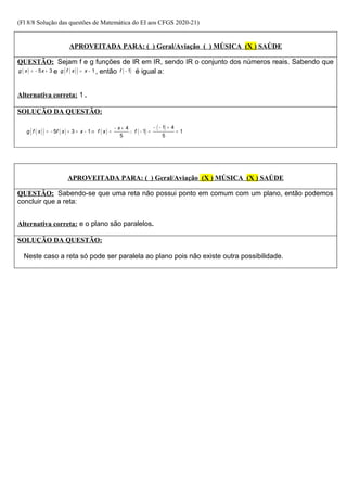(Fl 8/8 Solução das questões de Matemática do EI aos CFGS 2020-21)
APROVEITADA PARA: ( ) Geral/Aviação ( ) MÚSICA (X ) SAÚDE
QUESTÃO: Sejam f e g funções de IR em IR, sendo IR o conjunto dos números reais. Sabendo que
( ) 5 3
g x x
= − + e ( )
( ) 1
g f x x
= − , então ( )
1
f − é igual a:
Alternativa correta: 1 .
SOLUÇÃO DA QUESTÃO:
( )
( ) ( ) ( ) ( )
( )
1 4
4
5 3 1 1 1
5 5
x
g f x f x x f x f
− − +
− +
= − + = − ⇒ = ∴ − = =
APROVEITADA PARA: ( ) Geral/Aviação (X ) MÚSICA (X ) SAÚDE
QUESTÃO: Sabendo-se que uma reta não possui ponto em comum com um plano, então podemos
concluir que a reta:
Alternativa correta: e o plano são paralelos.
SOLUÇÃO DA QUESTÃO:
Neste caso a reta só pode ser paralela ao plano pois não existe outra possibilidade.
 