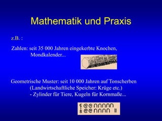 Mathematik und Praxis
z.B. :
Zahlen: seit 35 000 Jahren eingekerbte Knochen,
Mondkalender...
Geometrische Muster: seit 10 000 Jahren auf Tonscherben
(Landwirtschaftliche Speicher: Krüge etc.)
- Zylinder für Tiere, Kugeln für Kornmaße...
 