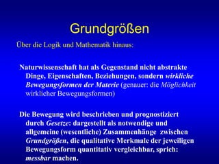 Grundgrößen
Über die Logik und Mathematik hinaus:
Naturwissenschaft hat als Gegenstand nicht abstrakte
Dinge, Eigenschaften, Beziehungen, sondern wirkliche
Bewegungsformen der Materie (genauer: die Möglichkeit
wirklicher Bewegungsformen)
Die Bewegung wird beschrieben und prognostiziert
durch Gesetze: dargestellt als notwendige und
allgemeine (wesentliche) Zusammenhänge zwischen
Grundgrößen, die qualitative Merkmale der jeweiligen
Bewegungsform quantitativ vergleichbar, sprich:
messbar machen.
 