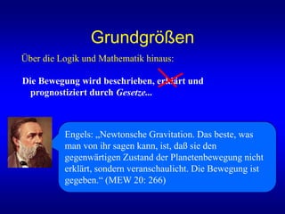 Grundgrößen
Über die Logik und Mathematik hinaus:
Die Bewegung wird beschrieben, erklärt und
prognostiziert durch Gesetze...
Engels: „Newtonsche Gravitation. Das beste, was
man von ihr sagen kann, ist, daß sie den
gegenwärtigen Zustand der Planetenbewegung nicht
erklärt, sondern veranschaulicht. Die Bewegung ist
gegeben.“ (MEW 20: 266)
 