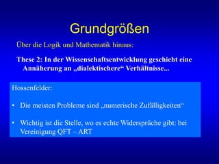 Grundgrößen
Über die Logik und Mathematik hinaus:
These 2: In der Wissenschaftsentwicklung geschieht eine
Annäherung an „dialektischere“ Verhältnisse...
Hossenfelder:
• Die meisten Probleme sind „numerische Zufälligkeiten“
• Wichtig ist die Stelle, wo es echte Widersprüche gibt: bei
Vereinigung QFT – ART
 