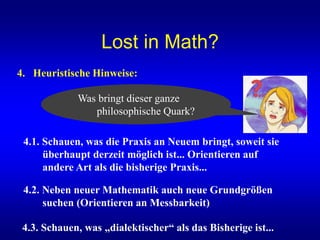 Lost in Math?
4. Heuristische Hinweise:
4.1. Schauen, was die Praxis an Neuem bringt, soweit sie
überhaupt derzeit möglich ist... Orientieren auf
andere Art als die bisherige Praxis...
4.3. Schauen, was „dialektischer“ als das Bisherige ist...
Was bringt dieser ganze
philosophische Quark?
4.2. Neben neuer Mathematik auch neue Grundgrößen
suchen (Orientieren an Messbarkeit)
 