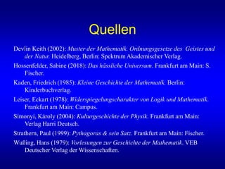 Quellen
Devlin Keith (2002): Muster der Mathematik. Ordnungsgesetze des Geistes und
der Natur. Heidelberg, Berlin: Spektrum Akademischer Verlag.
Hossenfelder, Sabine (2018): Das hässliche Universum. Frankfurt am Main: S.
Fischer.
Kaden, Friedrich (1985): Kleine Geschichte der Mathematik. Berlin:
Kinderbuchverlag.
Leiser, Eckart (1978): Widerspiegelungscharakter von Logik und Mathematik.
Frankfurt am Main: Campus.
Simonyi, Károly (2004): Kulturgeschichte der Physik. Frankfurt am Main:
Verlag Harri Deutsch.
Strathern, Paul (1999): Pythagoras & sein Satz. Frankfurt am Main: Fischer.
Wußing, Hans (1979): Vorlesungen zur Geschichte der Mathematik. VEB
Deutscher Verlag der Wissenschaften.
 