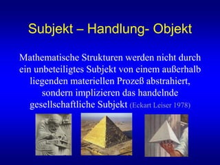 Subjekt – Handlung- Objekt
Mathematische Strukturen werden nicht durch
ein unbeteiligtes Subjekt von einem außerhalb
liegenden materiellen Prozeß abstrahiert,
sondern implizieren das handelnde
gesellschaftliche Subjekt (Eckart Leiser 1978)
 