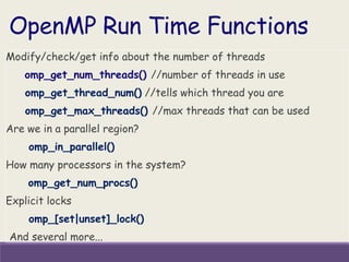 OpenMP Run Time Functions
Modify/check/get info about the number of threads
omp_get_num_threads() //number of threads in use
omp_get_thread_num() //tells which thread you are
omp_get_max_threads() //max threads that can be used
Are we in a parallel region?
omp_in_parallel()
How many processors in the system?
omp_get_num_procs()
Explicit locks
omp_[set|unset]_lock()
And several more...
 