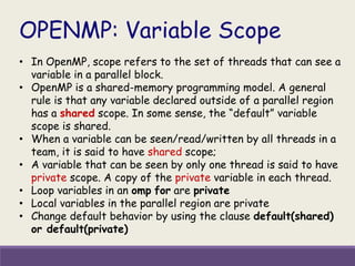 OPENMP: Variable Scope
• In OpenMP, scope refers to the set of threads that can see a
variable in a parallel block.
• OpenMP is a shared-memory programming model. A general
rule is that any variable declared outside of a parallel region
has a shared scope. In some sense, the “default” variable
scope is shared.
• When a variable can be seen/read/written by all threads in a
team, it is said to have shared scope;
• A variable that can be seen by only one thread is said to have
private scope. A copy of the private variable in each thread.
• Loop variables in an omp for are private
• Local variables in the parallel region are private
• Change default behavior by using the clause default(shared)
or default(private)
 