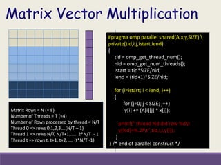 Matrix Rows = N (= 8)
Number of Threads = T (=4)
Number of Rows processed by thread = N/T
Thread 0 => rows 0,1,2,3,…(N/T – 1)
Thread 1 => rows N/T, N/T+1…… 2*N/T - 1
Thread t => rows t, t+1, t+2, …. (t*N/T -1)
#pragma omp parallel shared(A,x,y,SIZE) 
private(tid,i,j,istart,iend)
{
tid = omp_get_thread_num();
nid = omp_get_num_threads();
istart = tid*SIZE/nid;
iend = (tid+1)*SIZE/nid;
for (i=istart; i < iend; i++)
{
for (j=0; j < SIZE; j++)
y[i] += (A[i][j] * x[j]);
printf(" thread %d did row %dt
y[%d]=%.2ft",tid,i,i,y[i]);
}
} /* end of parallel construct */
Matrix Vector Multiplication
 