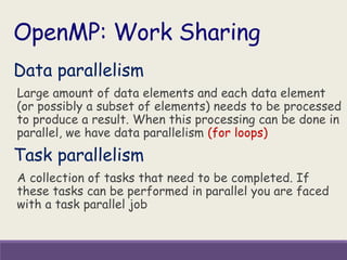 Data parallelism
Large amount of data elements and each data element
(or possibly a subset of elements) needs to be processed
to produce a result. When this processing can be done in
parallel, we have data parallelism (for loops)
Task parallelism
A collection of tasks that need to be completed. If
these tasks can be performed in parallel you are faced
with a task parallel job
OpenMP: Work Sharing
 