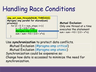 Handling Race Conditions
Use synchronization to protect data conflicts.
Mutual Exclusion (#pragma omp critical)
Mutual Exclusion (#pragma omp atomic)
Synchronization could be expensive so:
Change how data is accessed to minimize the need for
synchronization.
omp_set_num_threads(NUM_THREADS);
#pragma omp parallel for shared(sum)
private(x)
for (I = 0; I <= num_steps; i++) {
x = (I + 0.5) * step;
#pragma omp critical
sum = sum + 4.0 / (1.0 + x*x);
}
Mutual Exclusion:
Only one thread at a time
executes the statement
sum = sum + 4.0 / (1.0 + x*x);
 