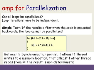 omp for Parallelization
for (int i = 2; i < 10; i++)
{
x[i] = a * x[i-1] + b
}
Can all loops be parallelized?
Loop iterations have to be independent.
Simple Test: If the results differ when the code is executed
backwards, the loop cannot by parallelized!
Between 2 Synchronization points, if atleast 1 thread
writes to a memory location, that atleast 1 other thread
reads from => The result is non-deterministic
 