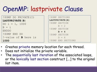 OpenMP: lastprivate Clause
• Creates private memory location for each thread.
• Does not initialize the private variable.
• The sequentially last iteration of the associated loops,
or the lexically last section construct [...] to the original
list item.
!$OMP DO PRIVATE(I)
LASTPRIVATE(B)
DO i = 1, 1000
B = i
ENDDO
!$OMP END DO
!—value of B here is
1000
!$OMP SECTIONS
LASTPRIVATE(B)
!$OMP SECTION
B = 2
!$OMP SECTION
B = 4
!$OMP SECTION
D = 6
!$OMP END SECTIONS
 