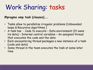 Work Sharing: tasks
#pragma omp task [clauses]……
• Tasks allow to parallelize irregular problems (Unbounded
loops & Recursive algorithms )
• A task has - Code to execute – Data environment (It owns
its data) – Internal control variables – An assigned thread
that executes the code and the data
• Each encountering thread packages a new instance of a task
(code and data)
• Some thread in the team executes the task at some later
time
 