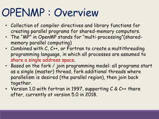 • Collection of compiler directives and library functions for
creating parallel programs for shared-memory computers.
• The “MP” in OpenMP stands for “multi-processing”(shared-
memory parallel computing)
• Combined with C, C++, or Fortran to create a multithreading
programming language, in which all processes are assumed to
share a single address space.
• Based on the fork / join programming model: all programs start
as a single (master) thread, fork additional threads where
parallelism is desired (the parallel region), then join back
together.
• Version 1.0 with fortran in 1997, supporting C & C++ there
after, currently at version 5.0 in 2018.
OPENMP : Overview
 