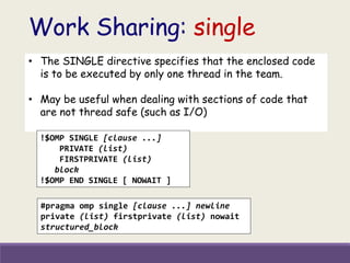 Work Sharing: single
• The SINGLE directive specifies that the enclosed code
is to be executed by only one thread in the team.
• May be useful when dealing with sections of code that
are not thread safe (such as I/O)
!$OMP SINGLE [clause ...]
PRIVATE (list)
FIRSTPRIVATE (list)
block
!$OMP END SINGLE [ NOWAIT ]
#pragma omp single [clause ...] newline
private (list) firstprivate (list) nowait
structured_block
 