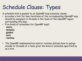 Schedule Clause: Types
A schedule kind is passed to an OpenMP loop schedule clause:
• provides a hint for how iterations of the corresponding OpenMP loop
should be assigned to threads in the team of the OpenMP region
surrounding the loop.
• Five kinds of schedules for OpenMP loop1:
static
dynamic
guided
auto
runtime
• The OpenMP implementation and/or runtime defines how to assign
chunks to threads of a team given the kind of schedule specified by
as a hint.
 