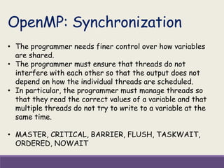 OpenMP: Synchronization
• The programmer needs finer control over how variables
are shared.
• The programmer must ensure that threads do not
interfere with each other so that the output does not
depend on how the individual threads are scheduled.
• In particular, the programmer must manage threads so
that they read the correct values of a variable and that
multiple threads do not try to write to a variable at the
same time.
• MASTER, CRITICAL, BARRIER, FLUSH, TASKWAIT,
ORDERED, NOWAIT
 