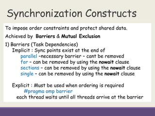 Synchronization Constructs
To impose order constraints and protect shared data.
Achieved by Barriers & Mutual Exclusion
1) Barriers (Task Dependencies)
Implicit : Sync points exist at the end of
parallel –necessary barrier – cant be removed
for – can be removed by using the nowait clause
sections – can be removed by using the nowait clause
single – can be removed by using the nowait clause
Explicit : Must be used when ordering is required
#pragma omp barrier
each thread waits until all threads arrive at the barrier
 