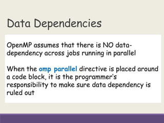 Data Dependencies
OpenMP assumes that there is NO data-
dependency across jobs running in parallel
When the omp parallel directive is placed around
a code block, it is the programmer’s
responsibility to make sure data dependency is
ruled out
 