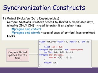 Synchronization Constructs
2) Mutual Exclusion (Data Dependencies)
Critical Sections : Protect access to shared & modifiable data,
allowing ONLY ONE thread to enter it at a given time
#pragma omp critical
#pragma omp atomic – special case of critical, less overhead
Locks
Only one thread
updates this at a
time
 