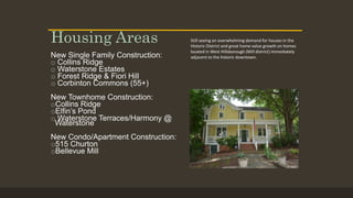 New Single Family Construction:
o Collins Ridge
o Waterstone Estates
o Forest Ridge & Fiori Hill
o Corbinton Commons (55+)
New Townhome Construction:
oCollins Ridge
oElfin’s Pond
o Waterstone Terraces/Harmony @
Waterstone
New Condo/Apartment Construction:
o515 Churton
oBellevue Mill
Housing Areas Still seeing an overwhelming demand for houses in the
Historic District and great home value growth on homes
located in West Hillsborough (Mill district) immediately
adjacent to the historic downtown.
 