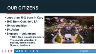 APRIL 2019
OUR CITIZENS
 Less than 10% born in Cary
 20% Born Outside USA
 60 nationalities
 8% Asian
 Engaged – Volunteers
 1000+ Teen Council members
 Thousands volunteer in
boards, commissions,
Spruce, feedback
 