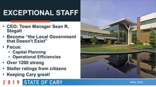 APRIL 2019
EXCEPTIONAL STAFF
 CEO: Town Manager Sean R.
Stegall
 Become “the Local Government
that Doesn't Exist”
 Focus:
 Capital Planning
 Operational Efficiencies
 Over 1200 strong
 Steller ratings from citizens
 Keeping Cary great!
 