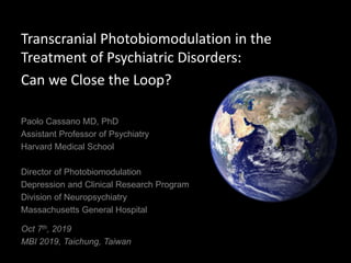Transcranial Photobiomodulation in the
Treatment of Psychiatric Disorders:
Can we Close the Loop?
Oct 7th, 2019
MBI 2019, Taichung, Taiwan
Paolo Cassano MD, PhD
Assistant Professor of Psychiatry
Harvard Medical School
Director of Photobiomodulation
Depression and Clinical Research Program
Division of Neuropsychiatry
Massachusetts General Hospital
 