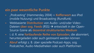 ein paar wesentliche Punkte
 „Podcasting“ (Hammersley 2004) = Kofferwort aus iPod
(mobile Nutzung) und Broadcasting (Rundfunk)
 Webbasierte Distribution von Audio- und/oder Video-
Dateien über sog. Feeds (RSS)  entwickelt in der Open-
Source-Szene als dezentral strukturiertes Medium
 i. d. R. eine fortlaufende Reihe von Episoden, die abonniert,
heruntergeladen oder auch gestreamt werden können
 Abruf erfolgt z. B. über spezielle Podcast-Apps, sog.
Podcatcher, Audio-Mediatheken oder auch Plattformen
 