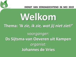 Welkom
Thema: ‘Ik zie, ik zie, wat jij niet ziet!ʼ
voorganger:
Ds Sijtsma-van Oeveren uit Kampen
organist:
Johannes de Vries
DIENST VAN ZONDAGOCHTEND 26 MEI 2019
 