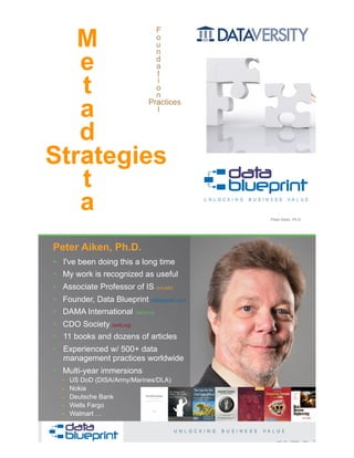 Copyright 2019 by Data Blueprint Slide # 1
Peter Aiken, Ph.D.
F
o
u
n
d
a
t
i
o
n
a
l
Strategies
M
e
t
a
d
a
t
a
Practices
• DAMA International President 2009-2013 / 2018
• DAMA International Achievement Award 2001
(with Dr. E. F. "Ted" Codd
• DAMA International Community Award 2005
• I've been doing this a long time
• My work is recognized as useful
• Associate Professor of IS (vcu.edu)
• Founder, Data Blueprint (datablueprint.com)
• DAMA International (dama.org)
• CDO Society (iscdo.org)
• 11 books and dozens of articles
• Experienced w/ 500+ data
management practices worldwide
• Multi-year immersions
– US DoD (DISA/Army/Marines/DLA)
– Nokia
– Deutsche Bank
– Wells Fargo
– Walmart …
Peter Aiken, Ph.D.
PETER AIKEN WITH JUANITA BILLINGS
FOREWORD BY JOHN BOTTEGA
MONETIZING
DATA MANAGEMENT
Unlocking the Value in Your Organization’s
Most Important Asset.
2Copyright 2019 by Data Blueprint Slide #
 