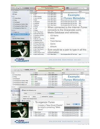 17Copyright 2019 by Data Blueprint Slide #
• When connected to the Internet iTunes
connects to the Gracenote(.com)
Media Database and retrieves:
– CD Name
– Artist
– Track Names
– Genre
– Artwork
• Sure would be a pain to type in all this
information
Example:
iTunes Metadata
• To organize iTunes
– I create a "New Smart Playlist"
for Artist's containing "Miles
Davis"
18Copyright 2019 by Data Blueprint Slide #
Example:
iTunes Metadata
 
