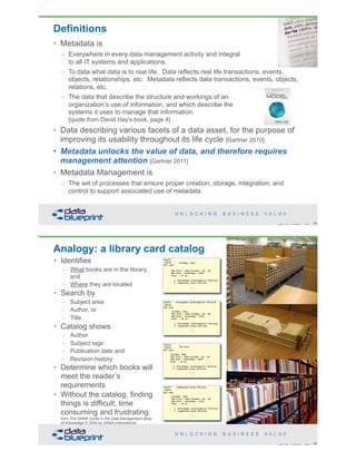 Definitions
• Metadata is
– Everywhere in every data management activity and integral
to all IT systems and applications.
– To data what data is to real life. Data reflects real life transactions, events,
objects, relationships, etc. Metadata reflects data transactions, events, objects,
relations, etc.
– The data that describe the structure and workings of an
organization’s use of information, and which describe the
systems it uses to manage that information.
[quote from David Hay's book, page 4]
• Data describing various facets of a data asset, for the purpose of
improving its usability throughout its life cycle [Gartner 2010]
• Metadata unlocks the value of data, and therefore requires
management attention [Gartner 2011]
• Metadata Management is
– The set of processes that ensure proper creation, storage, integration, and
control to support associated use of metadata
29Copyright 2019 by Data Blueprint Slide #
Analogy: a library card catalog
30Copyright 2019 by Data Blueprint Slide #
• Identifies
– What books are in the library,
and
– Where they are located
• Search by
– Subject area
– Author, or
– Title
• Catalog shows
– Author
– Subject tags
– Publication date and
– Revision history
• Determine which books will
meet the reader’s
requirements
• Without the catalog, finding
things is difficult, time
consuming and frustrating
from The DAMA Guide to the Data Management Body
of Knowledge © 2009 by DAMA International
 