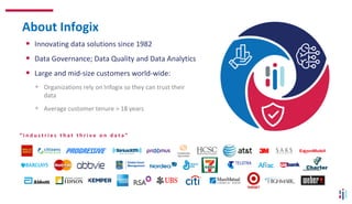 About Infogix
• Innovating data solutions since 1982
• Data Governance; Data Quality and Data Analytics
• Large and mid-size customers world-wide:
• Organizations rely on Infogix so they can trust their
data
• Average customer tenure > 18 years
“ I n d u s t r i e s t h a t t h r i v e o n d a t a ”
 
