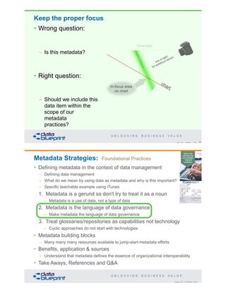 Keep the proper focus
• Wrong question:
– Is this metadata?
• Right question:
– Should we include this
data item within the
scope of our
metadata
practices?
37Copyright 2019 by Data Blueprint Slide #
Copyright 2019 by Data Blueprint Slide #
Metadata Strategies: Foundational Practices
• Defining metadata in the context of data management
– Defining data management
– What do we mean by using data as metadata and why is this important?
– Specific teachable example using iTunes
1. Metadata is a gerund so don't try to treat it as a noun
– Metadata is a use of data, not a type of data
2. Metadata is the language of data governance
– Make metadata the language of data governance
3. Treat glossaries/repositories as capabilities not technology
– Cyclic approaches do not start with technologies
• Metadata building blocks
– Many many many resources available to jump-start metadata efforts
• Benefits, application & sources
– Understand that metadata defines the essence of organizational interoperability
• Take Aways, References and Q&A
 
