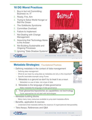 10 DG Worst Practices
1. Buy-in but not Committing:
Business vs. IT
2. Ready, Fire, Aim
3. Trying to Solve World Hunger or
Boil the Ocean
4. The Goldilocks Syndrome
5. Committee Overload
6. Failure to Implement
7. Not Dealing with Change
Management
8. Assuming that Technology Alone
is the Answer
9. Not Building Sustainable and
Ongoing Processes
10. Ignoring “Data Shadow Systems”
45Copyright 2019 by Data Blueprint Slide #
Copyright 2019 by Data Blueprint Slide #
Metadata Strategies: Foundational Practices
• Defining metadata in the context of data management
– Defining data management
– What do we mean by using data as metadata and why is this important?
– Specific teachable example using iTunes
1. Metadata is a gerund so don't try to treat it as a noun
– Metadata is a use of data, not a type of data
2. Metadata is the language of data governance
– Make metadata the language of data governance
3. Treat glossaries/repositories as capabilities not technology
– Cyclic approaches do not start with technologies
• Metadata building blocks
– Many many many resources available to jump-start metadata efforts
• Benefits, application & sources
– Understand that metadata defines the essence of organizational interoperability
• Take Aways, References and Q&A
 