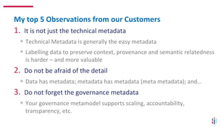 1. It is not just the technical metadata
• Technical Metadata is generally the easy metadata
• Labelling data to preserve context, provenance and semantic relatedness
is harder – and more valuable
2. Do not be afraid of the detail
• Data has metadata; metadata has metadata (meta metadata); and…
3. Do not forget the governance metadata
• Your governance metamodel supports scaling, accountability,
transparency, etc.
My top 5 Observations from our Customers
 