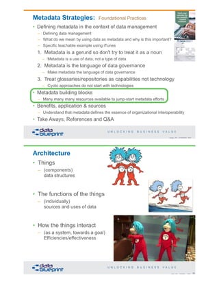 Copyright 2019 by Data Blueprint Slide #
Metadata Strategies: Foundational Practices
• Defining metadata in the context of data management
– Defining data management
– What do we mean by using data as metadata and why is this important?
– Specific teachable example using iTunes
1. Metadata is a gerund so don't try to treat it as a noun
– Metadata is a use of data, not a type of data
2. Metadata is the language of data governance
– Make metadata the language of data governance
3. Treat glossaries/repositories as capabilities not technology
– Cyclic approaches do not start with technologies
• Metadata building blocks
– Many many many resources available to jump-start metadata efforts
• Benefits, application & sources
– Understand that metadata defines the essence of organizational interoperability
• Take Aways, References and Q&A
Architecture
• Things
– (components)
data structures
• The functions of the things
– (individually)
sources and uses of data
• How the things interact
– (as a system, towards a goal)
Efficiencies/effectiveness
62Copyright 2019 by Data Blueprint Slide #
 