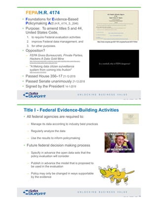 • Foundations for Evidence-Based
Policymaking Act (H.R._4174,_S._2046)
• Purpose: To amend titles 5 and 44,
United States Code,
1. to require Federal evaluation activities
2. improve Federal data management, and
3. for other purposes.
• Opposition?
– FEPA Gives Bureaucrats, Private Parties,
Hackers A Data Gold Mine
https://truthinamericaneducation.com/privacy-issues-state-longitudinal-data-systems/fepa-gives-
bureaucrats-private-parties-hackers-data-gold-mine/
– "A lifelong data citizen surveillance
system from coming into fruition"
https://youtu.be/Qr14ZmrQGu0
• Passed House 356–17 21-12-2018
• Passed Senate unanimously 21-12-2018
• Signed by the President 14-1-2019
FEPA/H.R. 4174
https://www.congress.gov/bill/115th-congress/house-bill/4174/text
75Copyright 2019 by Data Blueprint Slide #
Title I - Federal Evidence-Building Activities
• All federal agencies are required to:
– Manage its data according to industry best practices
– Regularly analyze the data
– Use the results to inform policymaking
• Future federal decision making process
– Specify in advance the open data sets that the
policy evaluation will consider
– Publish in advance the model that is proposed to
be used in the evaluation
– Policy may only be changed in ways supportable
by the evidence
76Copyright 2019 by Data Blueprint Slide #
 