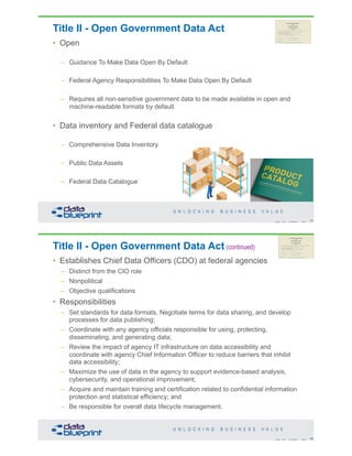 Title II - Open Government Data Act
• Open
– Guidance To Make Data Open By Default
– Federal Agency Responsibilities To Make Data Open By Default
– Requires all non-sensitive government data to be made available in open and
machine-readable formats by default
• Data inventory and Federal data catalogue
– Comprehensive Data Inventory
– Public Data Assets
– Federal Data Catalogue
77Copyright 2019 by Data Blueprint Slide #
Title II - Open Government Data Act (continued)
• Establishes Chief Data Officers (CDO) at federal agencies
– Distinct from the CIO role
– Nonpolitical
– Objective qualifications
• Responsibilities
– Set standards for data formats, Negotiate terms for data sharing, and develop
processes for data publishing;
– Coordinate with any agency officials responsible for using, protecting,
disseminating, and generating data;
– Review the impact of agency IT infrastructure on data accessibility and
coordinate with agency Chief Information Officer to reduce barriers that inhibit
data accessibility;
– Maximize the use of data in the agency to support evidence-based analysis,
cybersecurity, and operational improvement;
– Acquire and maintain training and certification related to confidential information
protection and statistical efficiency; and
– Be responsible for overall data lifecycle management.
78Copyright 2019 by Data Blueprint Slide #
 
