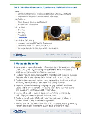 Title III - Confidential Information Protection and Statistical Efficiency Act
• Aka
– Confidential Information Protection and Statistical Efficiency Act of 2018
– Improve public perception of governmental information
• Definitions
– Agent (towards objective qualifications)
– Business data (wide scope)
• Coordination
– Breaches
– Reporting
– Processing
– Confidence
• Statistical Efficiency
– Improving interoperability's within Government
– Specifically for DSAs: Census, BEA & BLS
– Generally: BJS, BTS, ERS, EIA, NASS, NCES, NCHS
79Copyright 2019 by Data Blueprint Slide #
7 Metadata Benefits
1. Increase the value of strategic information (e.g. data warehousing,
CRM, SCM, etc.) by providing context for the data, thus aiding
analysts in making more effective decisions.
2. Reduce training costs and lower the impact of staff turnover through
thorough documentation of data context, history, and origin.
3. Reduce data-oriented research time by assisting business analysts
in finding the information they need in a timely manner.
4. Improve communication by bridging the gap between business
users and IT professionals, leveraging work done by other teams
and increasing confidence in IT system data.
5. Increased speed of system development’s time-to-market by
reducing system development life-cycle time.
6. Reduce risk of project failure through better impact analysis at
various levels during change management.
7. Identify and reduce redundant data and processes, thereby reducing
rework and use of redundant, out-of-data, or incorrect data.
80Copyright 2019 by Data Blueprint Slide #
from The DAMA Guide to the Data Management Body of Knowledge © 2009 by DAMA International
 