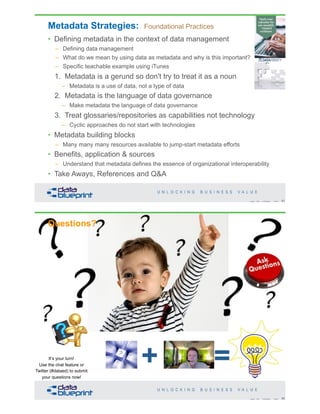 Metadata Strategies: Foundational Practices
• Defining metadata in the context of data management
– Defining data management
– What do we mean by using data as metadata and why is this important?
– Specific teachable example using iTunes
1. Metadata is a gerund so don't try to treat it as a noun
– Metadata is a use of data, not a type of data
2. Metadata is the language of data governance
– Make metadata the language of data governance
3. Treat glossaries/repositories as capabilities not technology
– Cyclic approaches do not start with technologies
• Metadata building blocks
– Many many many resources available to jump-start metadata efforts
• Benefits, application & sources
– Understand that metadata defines the essence of organizational interoperability
• Take Aways, References and Q&A
81Copyright 2019 by Data Blueprint Slide #
+ =
Questions?
82Copyright 2019 by Data Blueprint Slide #
It’s your turn!
Use the chat feature or
Twitter (#dataed) to submit
your questions now!
 