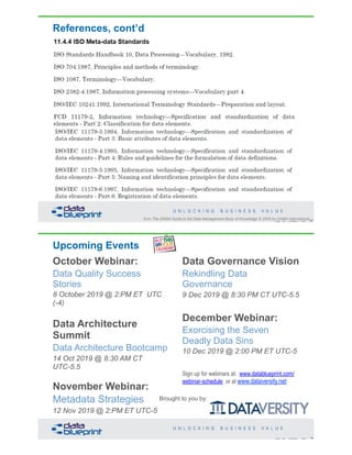 References, cont’d
87Copyright 2019 by Data Blueprint Slide #
from The DAMA Guide to the Data Management Body of Knowledge © 2009 by DAMA International
Upcoming Events
October Webinar:
Data Quality Success
Stories
8 October 2019 @ 2:PM ET UTC
(-4)
Data Architecture
Summit
Data Architecture Bootcamp
14 Oct 2019 @ 8:30 AM CT
UTC-5.5
November Webinar:
Metadata Strategies
12 Nov 2019 @ 2:PM ET UTC-5
Data Governance Vision
Rekindling Data
Governance
9 Dec 2019 @ 8:30 PM CT UTC-5.5
December Webinar:
Exorcising the Seven
Deadly Data Sins
10 Dec 2019 @ 2:00 PM ET UTC-5
Sign up for webinars at: www.datablueprint.com/
webinar-schedule or at www.dataversity.net
88Copyright 2019 by Data Blueprint Slide #
Brought to you by:
 