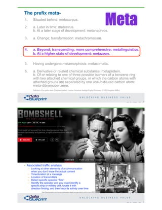 The prefix meta-
1. Situated behind: metacarpus.
2. a. Later in time: metestrus.
b. At a later stage of development: metanephros.
3. a. Change; transformation: metachromatism.
b. Alternation: metagenesis.
4. a. Beyond; transcending; more comprehensive:
metalinguistics.
b. At a higher state of development: metazoan.
5. Having undergone metamorphosis: metasomatic.
6. a. Derivative or related chemical substance: metaprotein.
b. Of or relating to one of three possible isomers of a benzene ring
with two attached chemical groups, in which the carbon atoms with
attached groups are separated by one unsubstituted carbon atom:
meta-dibromobenzene.
Definition of the prefix meta- (Emphasis added – source: American Heritage English Dictionary © 1993 Houghton Mifflin).
Meta
9Copyright 2019 by Data Blueprint Slide #
4. a. Beyond; transcending; more comprehensive: metalinguistics.
b. At a higher state of development: metazoan.
Hedy Lamarr
• Google celebrated her
101st Birthday on 11/8/2015
– Tablets for fizzy drinks
– Improved stop light design
• Invention of “frequency
hopping” radio
– By jumping from one radio
frequency to another rapidly,
only a receiver that shares the
key can find the transmission
– Prevent interference with the radio
guidance controls of torpedoes
• U.S. Patent 2,292,387 (w/ George Antheil)
• Associated traffic analysis
– Looking at other elements of a communication
when you don’t know the actual content
– Time/duration of a message
– Location of transmitters
– Detect specific operator “fists”
– Identify the operator and you could identify a
specific ship or military unit, locate it with
direction finding, and then track its activity over time
10Copyright 2019 by Data Blueprint Slide #
https://theconversation.com/how-wwi-codebreakers-taught-your-gas-meter-to-snitch-on-you-29924
 