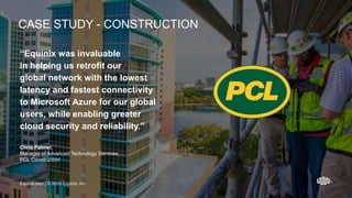 Equinix.com | © 2019 Equinix, Inc.Equinix.com | © 2019 Equinix, Inc.
“Equinix was invaluable
in helping us retrofit our
global network with the lowest
latency and fastest connectivity
to Microsoft Azure for our global
users, while enabling greater
cloud security and reliability.”
Chris Palmer,
Manager of Advanced Technology Services,
PCL Construction
Equinix.com | © 2019 Equinix, Inc.
CASE STUDY - CONSTRUCTION
 