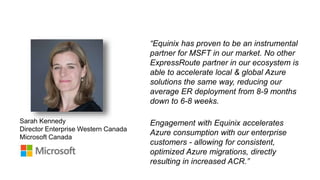 6
Sarah Kennedy
Director Enterprise Western Canada
Microsoft Canada
“Equinix has proven to be an instrumental
partner for MSFT in our market. No other
ExpressRoute partner in our ecosystem is
able to accelerate local & global Azure
solutions the same way, reducing our
average ER deployment from 8-9 months
down to 6-8 weeks.
Engagement with Equinix accelerates
Azure consumption with our enterprise
customers - allowing for consistent,
optimized Azure migrations, directly
resulting in increased ACR.”
 
