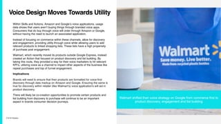 7/10/19 ©Epsilon
Voice Design Moves Towards Utility
Within Skills and Actions, Amazon and Google’s voice applications, usage
data shows that users aren’t buying things through branded voice apps.
Consumers that do buy through voice will order through Amazon or Google,
without having the need to launch an associated application.
Instead of focusing on commerce within these channels, allow for discovery
and engagement, providing utility through voice while allowing users to add
relevant products to linked shopping lists. These lists have a high propensity
of purchase post engagement.
Walmart, which recently moved its products outside Google Express, instead
created an Action that focused on product discovery and list building. By
taking this route, they provided a way for their voice marketers to hit relevant
KPI’s, utilizing voice as a channel to impact other aspects of the business like
repeat purchases and top of funnel engagement.
Implications
Brands will need to ensure that their products are formatted for voice-first
discovery through data markup on Amazon and Google. Ensuring the same is
true for discovery within retailer (like Walmart’s) voice application's will aid in
product discovery.
There will likely be co-creation opportunities to promote certain products and
list building from discovery to purchase will continue to be an important
aspect in brands consumer decision journeys.
Walmart shifted their voice strategy on Google from commerce first to
product discovery, engagement and list building
 
