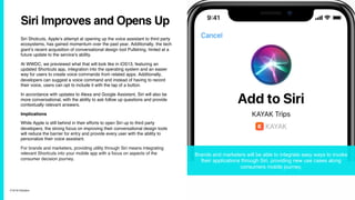 7/10/19 ©Epsilon
Siri Improves and Opens Up
Siri Shotcuts, Apple’s attempt at opening up the voice assistant to third party
ecosystems, has gained momentum over the past year. Additionally, the tech
giant’s recent acquisition of conversational design tool Pullstring, hinted at a
future update to the service’s ability.
At WWDC, we previewed what that will look like in iOS13, featuring an
updated Shortcuts app, integration into the operating system and an easier
way for users to create voice commands from related apps. Additionally,
developers can suggest a voice command and instead of having to record
their voice, users can opt to include it with the tap of a button.
In accordance with updates to Alexa and Google Assistant, Siri will also be
more conversational, with the ability to ask follow up questions and provide
contextually relevant answers.
Implications
While Apple is still behind in their efforts to open Siri up to third party
developers, the strong focus on improving their conversational design tools
will reduce the barrier for entry and provide every user with the ability to
personalize their voice assistant.
For brands and marketers, providing utility through Siri means integrating
relevant Shortcuts into your mobile app with a focus on aspects of the
consumer decision journey.
Brands and marketers will be able to integrate easy ways to invoke
their applications through Siri, providing new use cases along
consumers mobile journey.
 